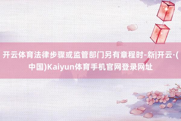 开云体育法律步骤或监管部门另有章程时-新|开云·(中国)Kaiyun体育手机官网登录网址