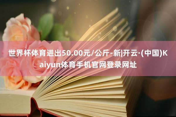 世界杯体育进出50.00元/公斤-新|开云·(中国)Kaiyun体育手机官网登录网址