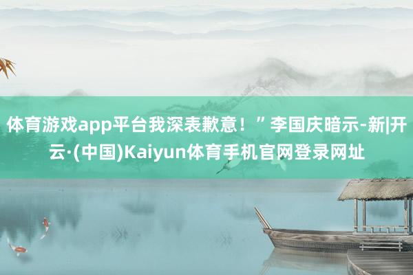 体育游戏app平台我深表歉意！”李国庆暗示-新|开云·(中国)Kaiyun体育手机官网登录网址