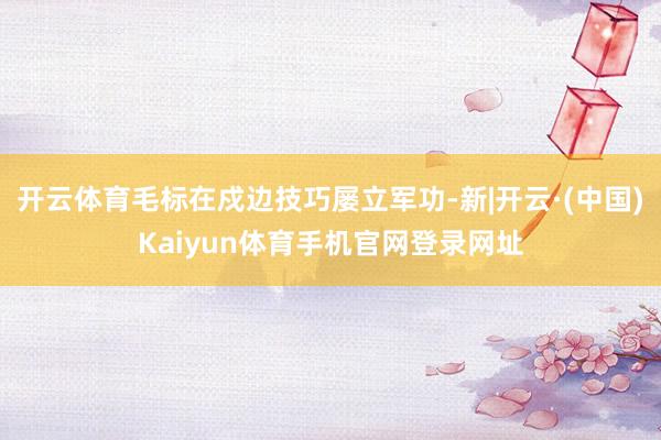 开云体育毛标在戍边技巧屡立军功-新|开云·(中国)Kaiyun体育手机官网登录网址