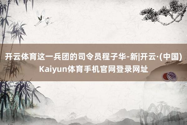 开云体育这一兵团的司令员程子华-新|开云·(中国)Kaiyun体育手机官网登录网址