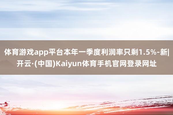 体育游戏app平台本年一季度利润率只剩1.5%-新|开云·(中国)Kaiyun体育手机官网登录网址