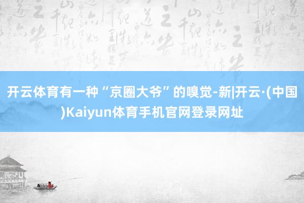 开云体育有一种“京圈大爷”的嗅觉-新|开云·(中国)Kaiyun体育手机官网登录网址