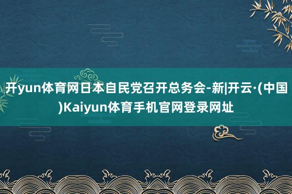 开yun体育网日本自民党召开总务会-新|开云·(中国)Kaiyun体育手机官网登录网址
