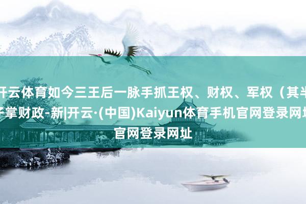 开云体育如今三王后一脉手抓王权、财权、军权（其半子掌财政-新|开云·(中国)Kaiyun体育手机官网登录网址