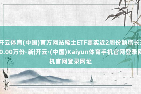 开云体育(中国)官方网站稀土ETF嘉实近2周份额增长3600