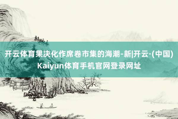 开云体育果决化作席卷市集的海潮-新|开云·(中国)Kaiyu