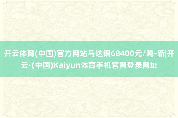 开云体育(中国)官方网站马达铜68400元/吨-新|开云·(中国)Kaiyun体育手机官网登录网址