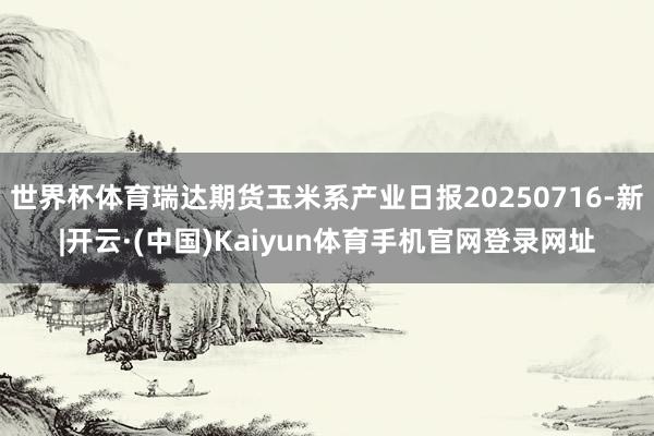 世界杯体育瑞达期货玉米系产业日报20250716-新|开云·(中国)Kaiyun体育手机官网登录网址