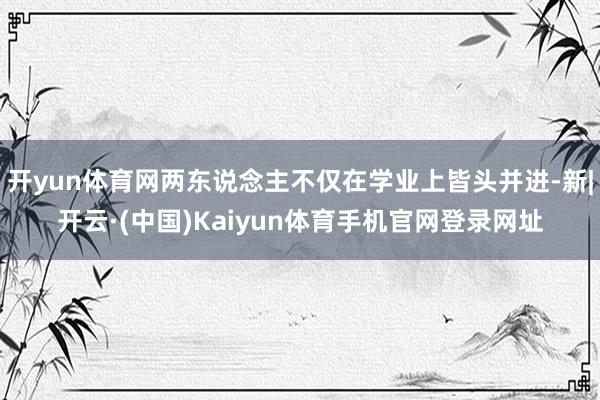 开yun体育网两东说念主不仅在学业上皆头并进-新|开云·(中国)Kaiyun体育手机官网登录网址