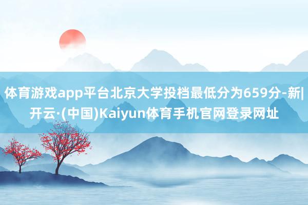 体育游戏app平台北京大学投档最低分为659分-新|开云·(中国)Kaiyun体育手机官网登录网址