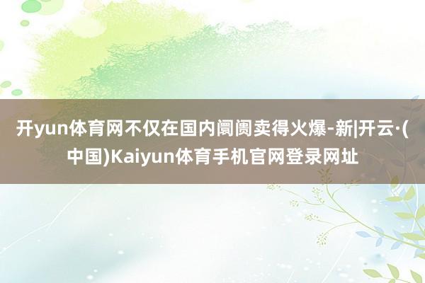 开yun体育网不仅在国内阛阓卖得火爆-新|开云·(中国)Kaiyun体育手机官网登录网址