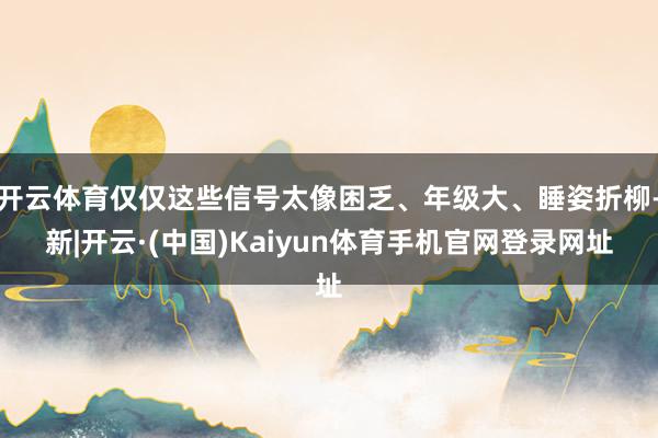 开云体育仅仅这些信号太像困乏、年级大、睡姿折柳-新|开云·(中国)Kaiyun体育手机官网登录网址
