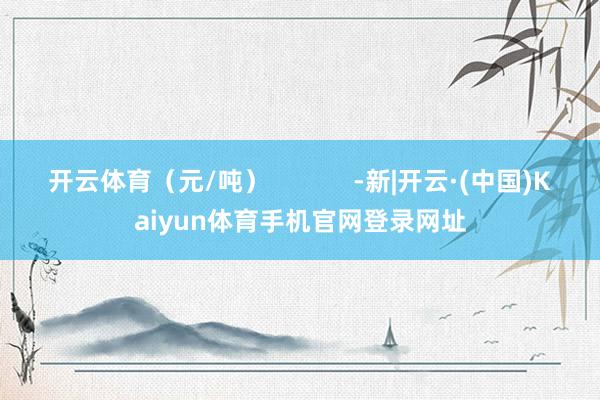 开云体育（元/吨）            -新|开云·(中国)Kaiyun体育手机官网登录网址