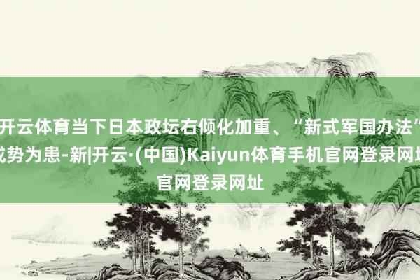 开云体育当下日本政坛右倾化加重、“新式军国办法”成势为患-新|开云·(中国)Kaiyun体育手机官网登录网址