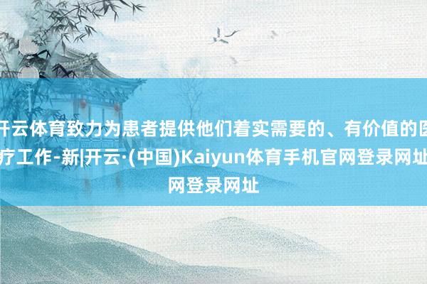 开云体育致力为患者提供他们着实需要的、有价值的医疗工作-新|开云·(中国)Kaiyun体育手机官网登录网址