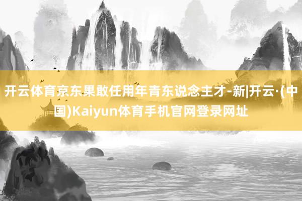 开云体育京东果敢任用年青东说念主才-新|开云·(中国)Kaiyun体育手机官网登录网址