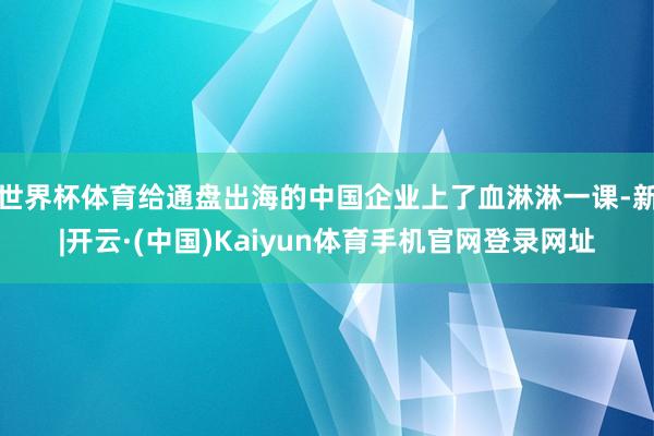 世界杯体育给通盘出海的中国企业上了血淋淋一课-新|开云·(中国)Kaiyun体育手机官网登录网址