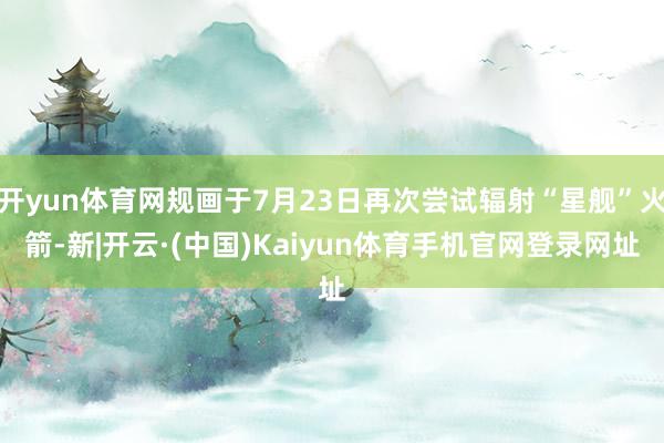 开yun体育网规画于7月23日再次尝试辐射“星舰”火箭-新|开云·(中国)Kaiyun体育手机官网登录网址