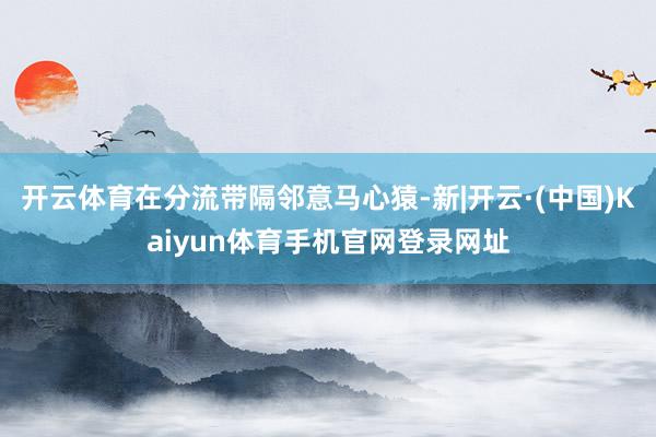 开云体育在分流带隔邻意马心猿-新|开云·(中国)Kaiyun体育手机官网登录网址