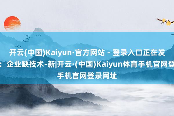 开云(中国)Kaiyun·官方网站 - 登录入口正在发生变化：企业缺技术-新|开云·(中国)Kaiyun体育手机官网登录网址
