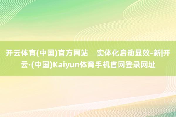 开云体育(中国)官方网站    实体化启动显效-新|开云·(中国)Kaiyun体育手机官网登录网址