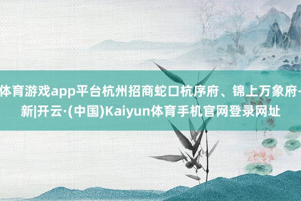 体育游戏app平台杭州招商蛇口杭序府、锦上万象府-新|开云·