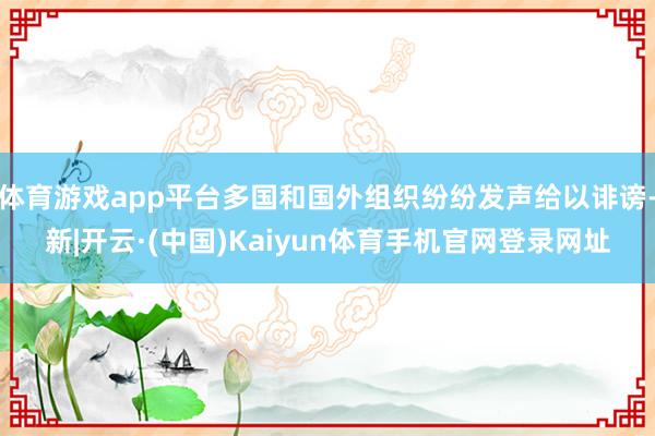 体育游戏app平台多国和国外组织纷纷发声给以诽谤-新|开云·(中国)Kaiyun体育手机官网登录网址