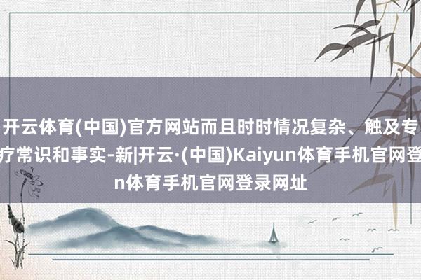 开云体育(中国)官方网站而且时时情况复杂、触及专科的医疗常识和事实-新|开云·(中国)Kaiyun体育手机官网登录网址