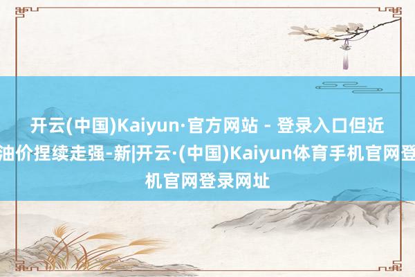 开云(中国)Kaiyun·官方网站 - 登录入口　　但近期海外油价捏续走强-新|开云·(中国)Kaiyun体育手机官网登录网址