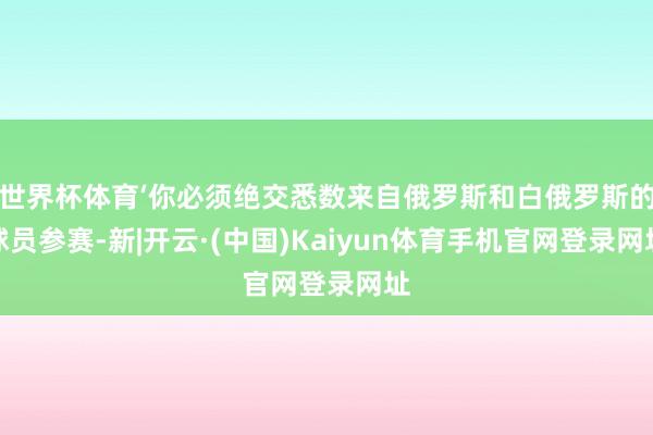 世界杯体育‘你必须绝交悉数来自俄罗斯和白俄罗斯的球员参赛-新