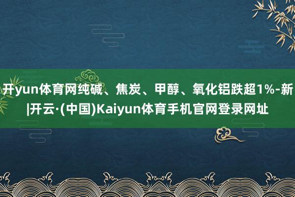 开yun体育网纯碱、焦炭、甲醇、氧化铝跌超1%-新|开云·(中国)Kaiyun体育手机官网登录网址