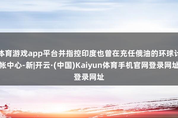 体育游戏app平台并指控印度也曾在充任俄油的环球计帐中心-新|开云·(中国)Kaiyun体育手机官网登录网址
