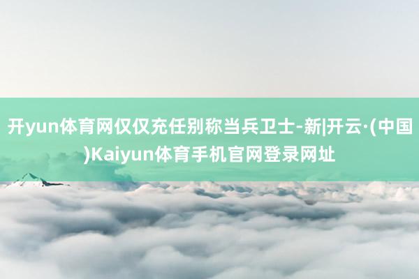 开yun体育网仅仅充任别称当兵卫士-新|开云·(中国)Kaiyun体育手机官网登录网址