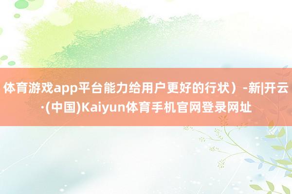 体育游戏app平台能力给用户更好的行状）-新|开云·(中国)Kaiyun体育手机官网登录网址