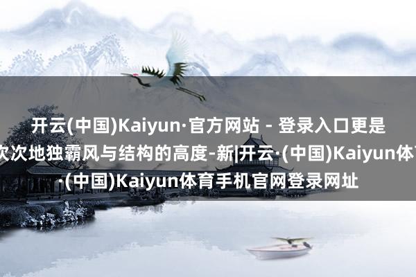 开云(中国)Kaiyun·官方网站 - 登录入口更是为生计而打算——一次次地独霸风与结构的高度-新|开云·(中国)Kaiyun体育手机官网登录网址