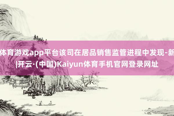 体育游戏app平台该司在居品销售监管进程中发现-新|开云·(中国)Kaiyun体育手机官网登录网址