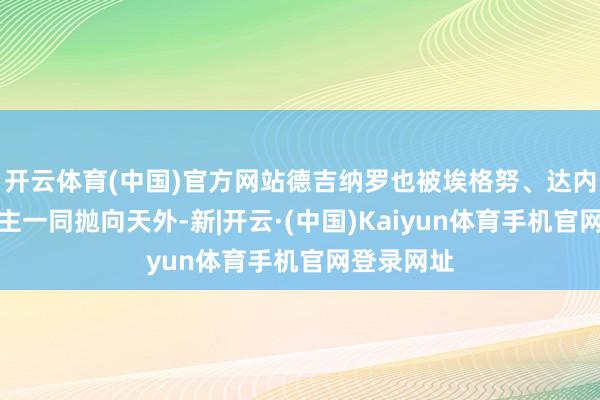 开云体育(中国)官方网站德吉纳罗也被埃格努、达内西等东谈主一同抛向天外-新|开云·(中国)Kaiyun体育手机官网登录网址