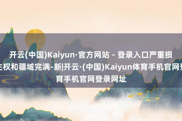 开云(中国)Kaiyun·官方网站 - 登录入口严重损伤中国主权和疆域完满-新|开云·(中国)Kaiyun体育手机官网登录网址