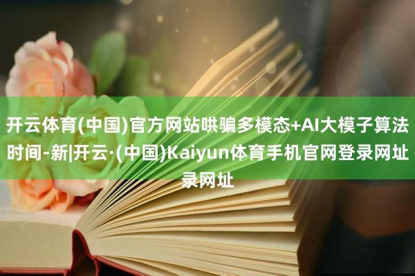 开云体育(中国)官方网站哄骗多模态+AI大模子算法时间-新|开云·(中国)Kaiyun体育手机官网登录网址
