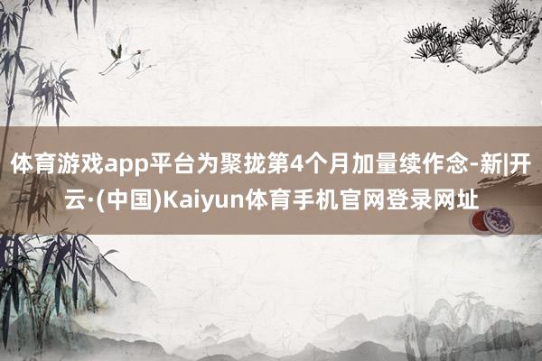 体育游戏app平台为聚拢第4个月加量续作念-新|开云·(中国