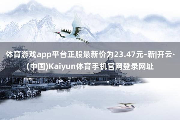 体育游戏app平台正股最新价为23.47元-新|开云·(中国)Kaiyun体育手机官网登录网址