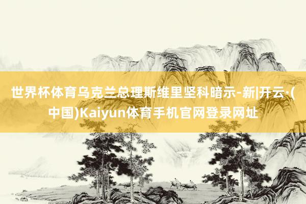 世界杯体育　　乌克兰总理斯维里坚科暗示-新|开云·(中国)Kaiyun体育手机官网登录网址
