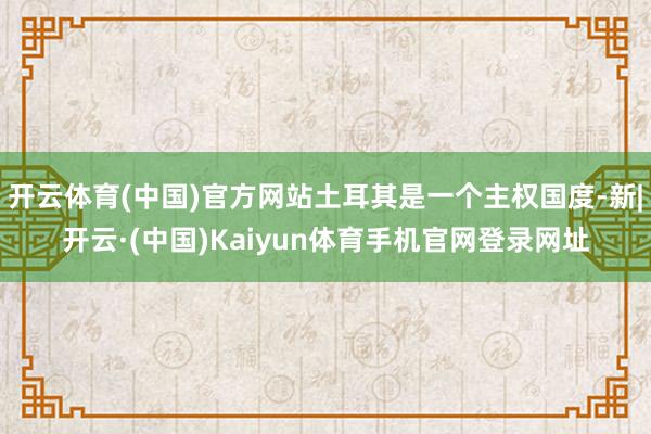 开云体育(中国)官方网站土耳其是一个主权国度-新|开云·(中国)Kaiyun体育手机官网登录网址