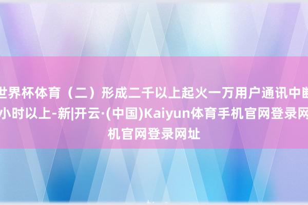 世界杯体育（二）形成二千以上起火一万用户通讯中断一小时以上-新|开云·(中国)Kaiyun体育手机官网登录网址