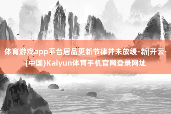 体育游戏app平台居品更新节律并未放缓-新|开云·(中国)Kaiyun体育手机官网登录网址