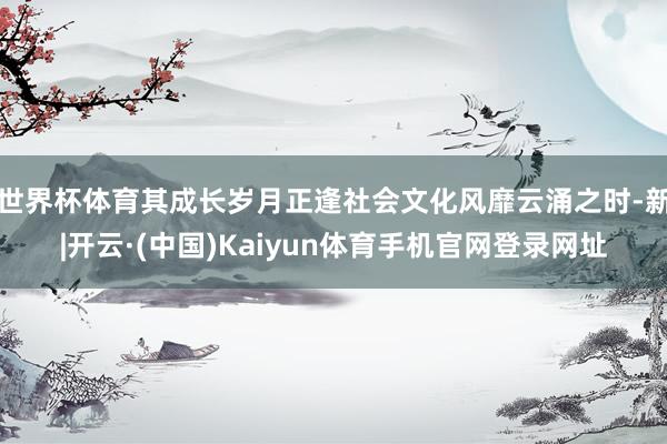 世界杯体育其成长岁月正逢社会文化风靡云涌之时-新|开云·(中