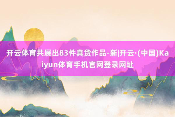 开云体育共展出83件真货作品-新|开云·(中国)Kaiyun