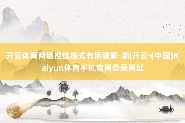 开云体育商场担忧格式有所缓解-新|开云·(中国)Kaiyun