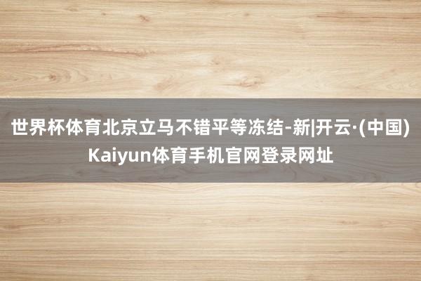世界杯体育北京立马不错平等冻结-新|开云·(中国)Kaiyun体育手机官网登录网址